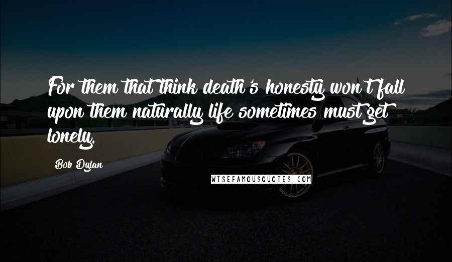 Bob Dylan Quotes: For them that think death's honesty won't fall upon them naturally life sometimes must get lonely.