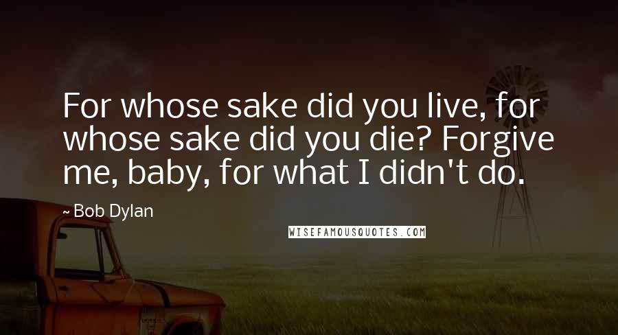 Bob Dylan Quotes: For whose sake did you live, for whose sake did you die? Forgive me, baby, for what I didn't do.