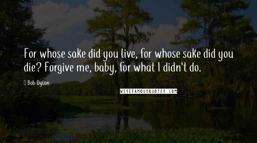 Bob Dylan Quotes: For whose sake did you live, for whose sake did you die? Forgive me, baby, for what I didn't do.