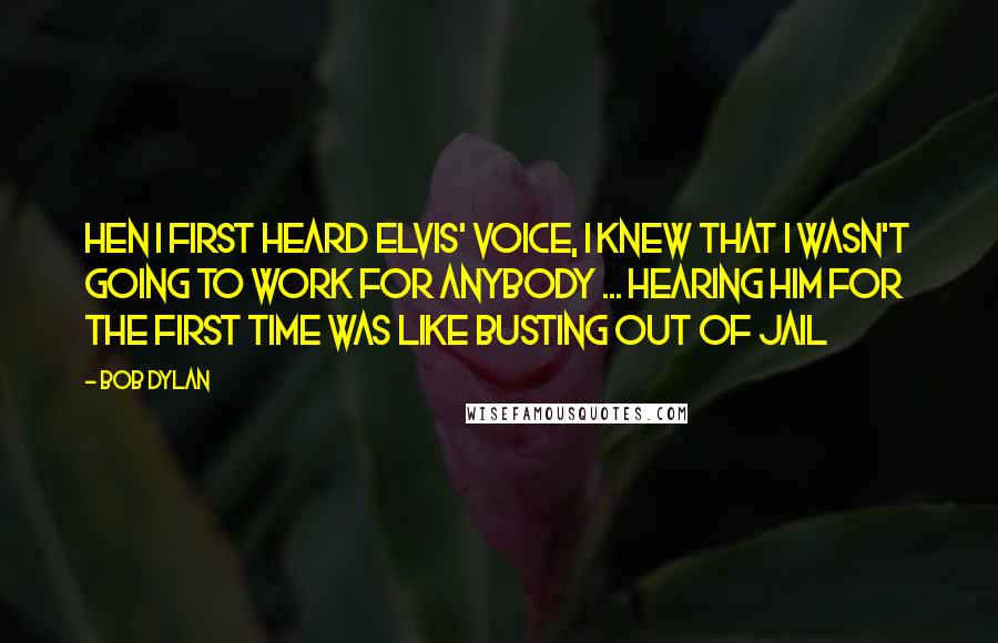 Bob Dylan Quotes: Hen I first heard Elvis' voice, I knew that I wasn't going to work for anybody ... hearing him for the first time was like busting out of jail