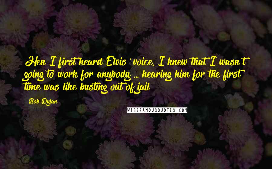 Bob Dylan Quotes: Hen I first heard Elvis' voice, I knew that I wasn't going to work for anybody ... hearing him for the first time was like busting out of jail