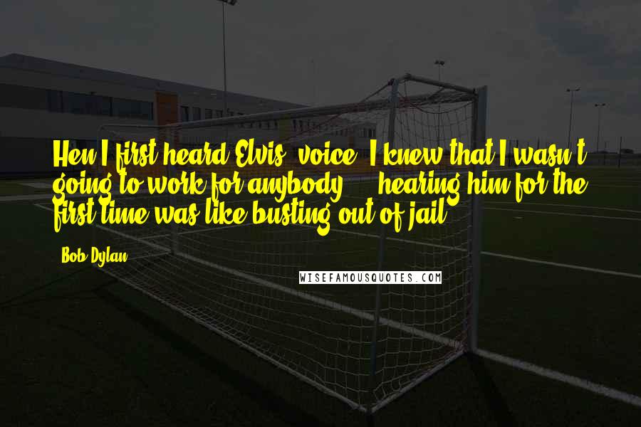 Bob Dylan Quotes: Hen I first heard Elvis' voice, I knew that I wasn't going to work for anybody ... hearing him for the first time was like busting out of jail