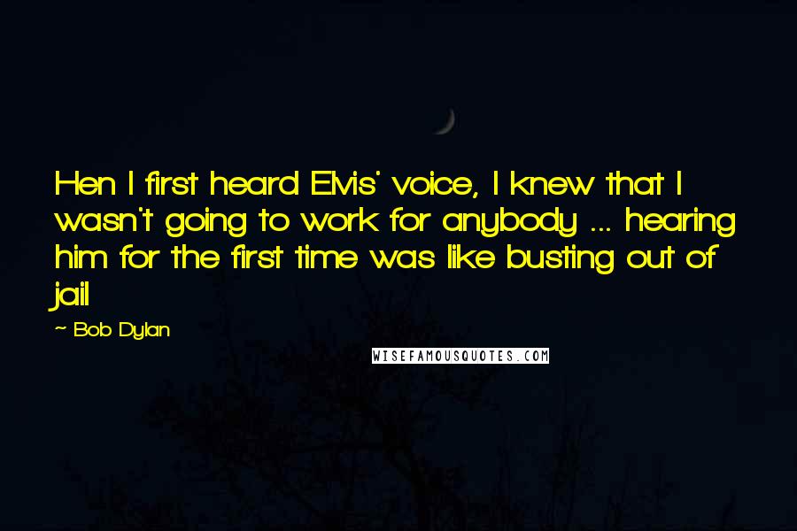 Bob Dylan Quotes: Hen I first heard Elvis' voice, I knew that I wasn't going to work for anybody ... hearing him for the first time was like busting out of jail