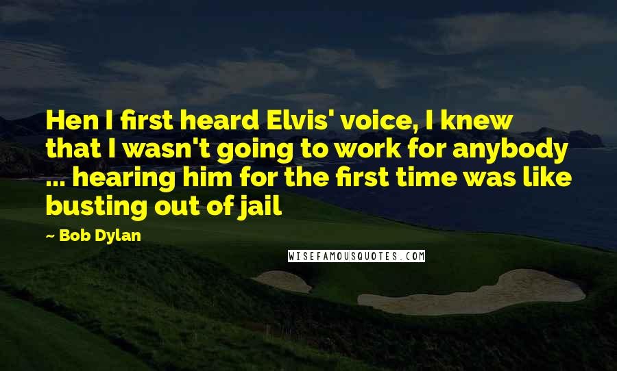 Bob Dylan Quotes: Hen I first heard Elvis' voice, I knew that I wasn't going to work for anybody ... hearing him for the first time was like busting out of jail