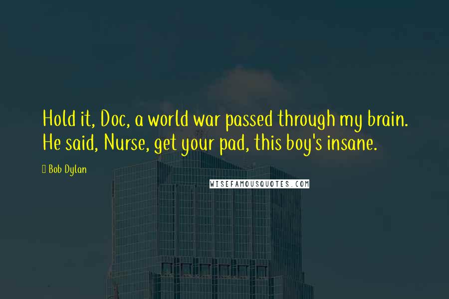 Bob Dylan Quotes: Hold it, Doc, a world war passed through my brain. He said, Nurse, get your pad, this boy's insane.