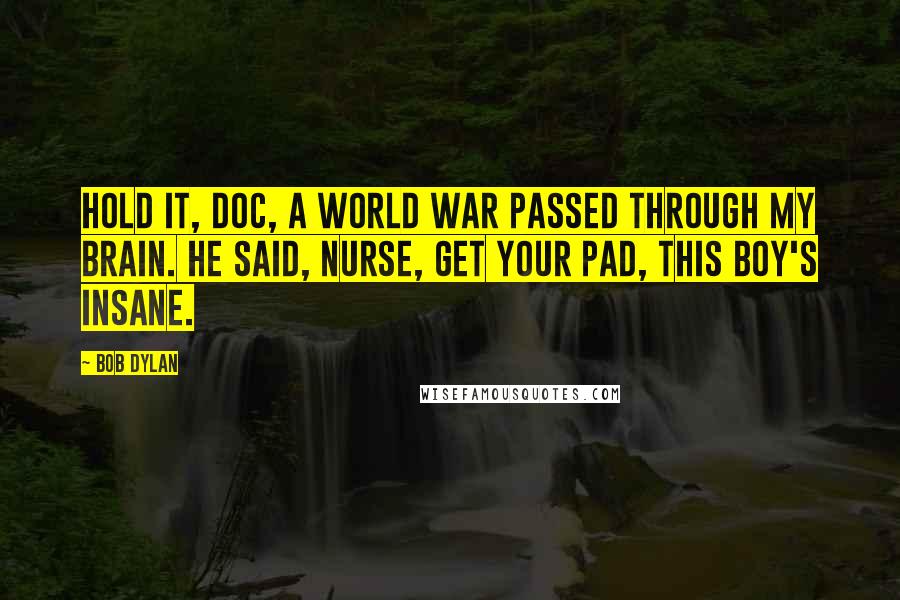 Bob Dylan Quotes: Hold it, Doc, a world war passed through my brain. He said, Nurse, get your pad, this boy's insane.