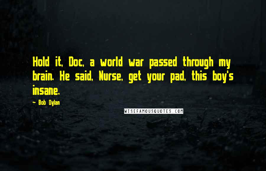 Bob Dylan Quotes: Hold it, Doc, a world war passed through my brain. He said, Nurse, get your pad, this boy's insane.