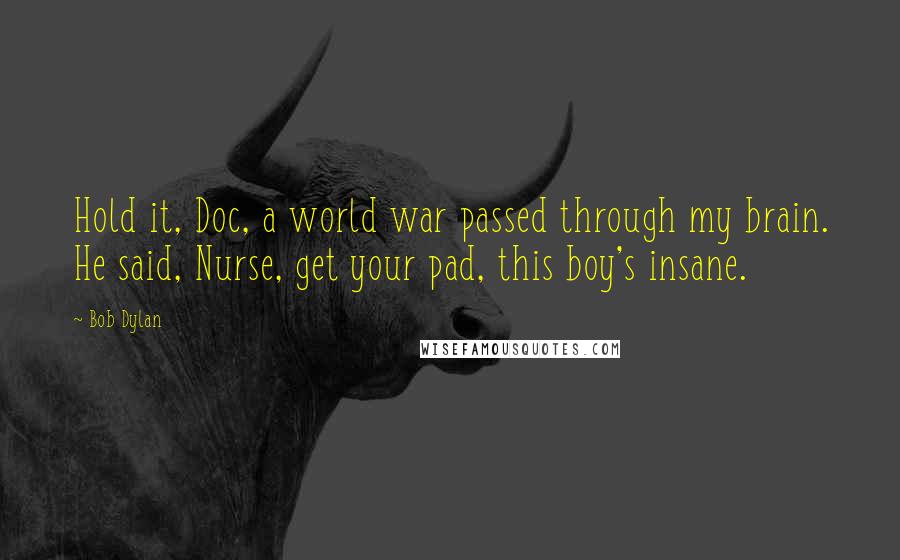 Bob Dylan Quotes: Hold it, Doc, a world war passed through my brain. He said, Nurse, get your pad, this boy's insane.