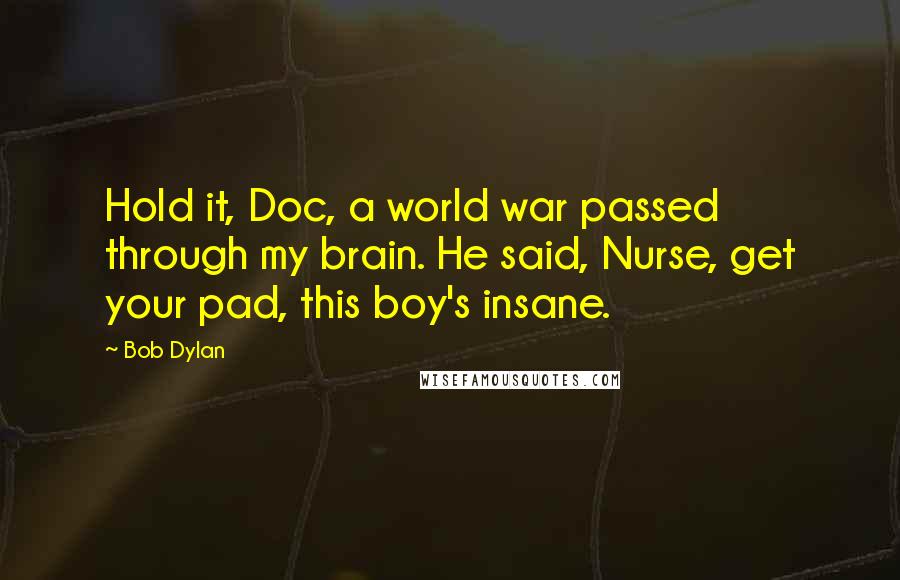 Bob Dylan Quotes: Hold it, Doc, a world war passed through my brain. He said, Nurse, get your pad, this boy's insane.