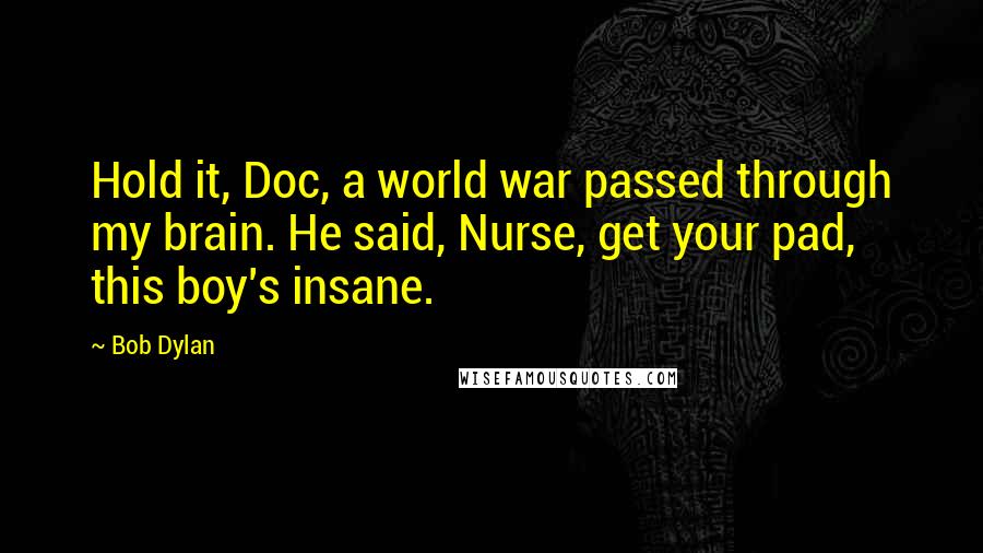 Bob Dylan Quotes: Hold it, Doc, a world war passed through my brain. He said, Nurse, get your pad, this boy's insane.