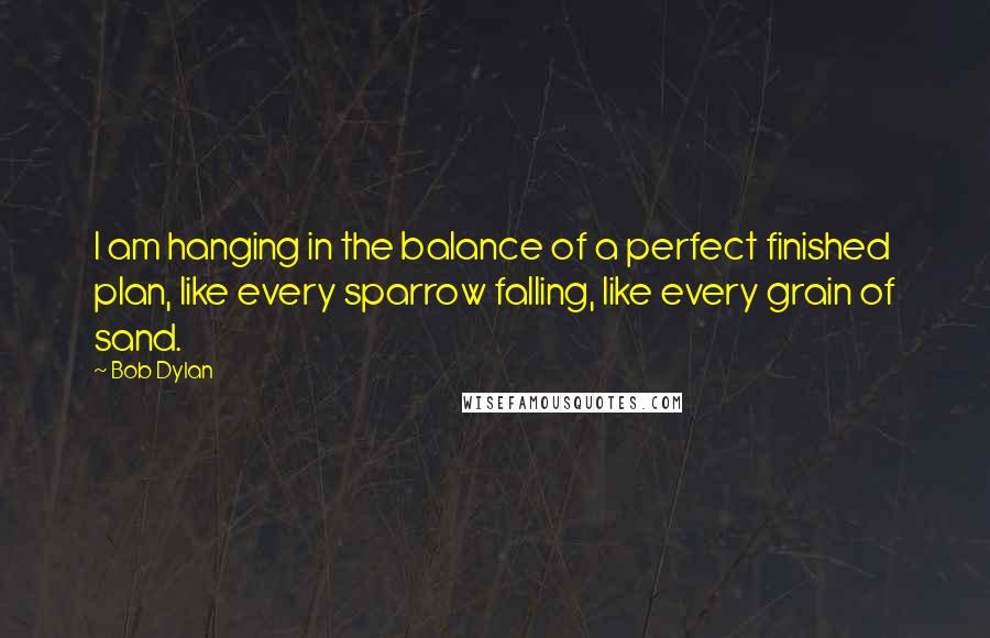 Bob Dylan Quotes: I am hanging in the balance of a perfect finished plan, like every sparrow falling, like every grain of sand.