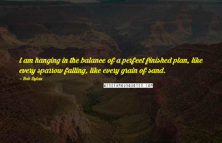 Bob Dylan Quotes: I am hanging in the balance of a perfect finished plan, like every sparrow falling, like every grain of sand.