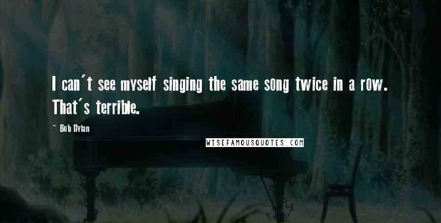 Bob Dylan Quotes: I can't see myself singing the same song twice in a row. That's terrible.