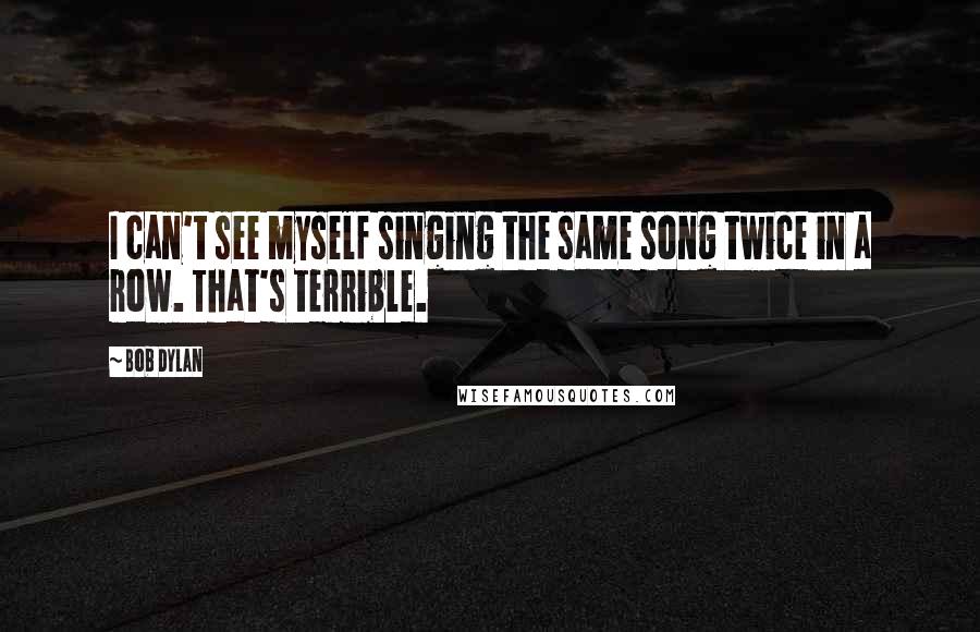 Bob Dylan Quotes: I can't see myself singing the same song twice in a row. That's terrible.