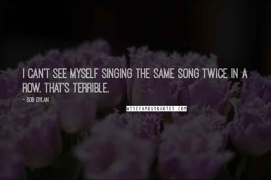 Bob Dylan Quotes: I can't see myself singing the same song twice in a row. That's terrible.
