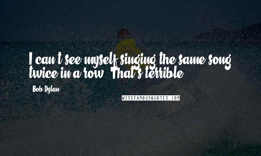 Bob Dylan Quotes: I can't see myself singing the same song twice in a row. That's terrible.