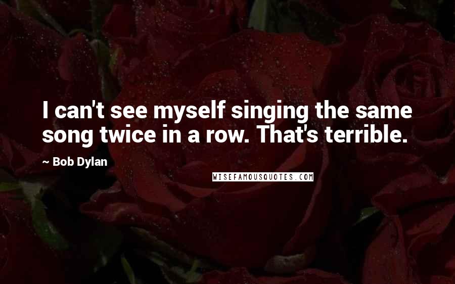 Bob Dylan Quotes: I can't see myself singing the same song twice in a row. That's terrible.