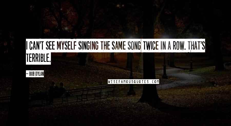 Bob Dylan Quotes: I can't see myself singing the same song twice in a row. That's terrible.