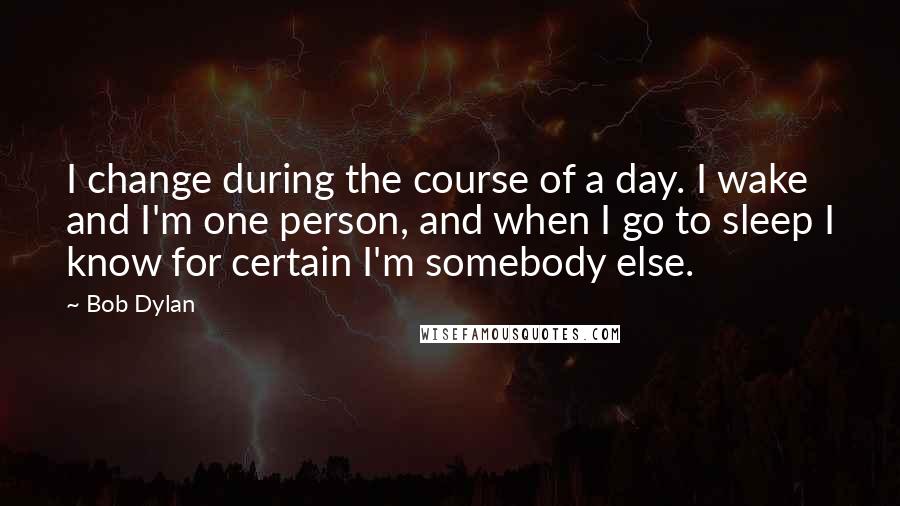 Bob Dylan Quotes: I change during the course of a day. I wake and I'm one person, and when I go to sleep I know for certain I'm somebody else.