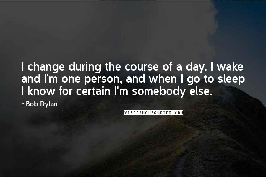 Bob Dylan Quotes: I change during the course of a day. I wake and I'm one person, and when I go to sleep I know for certain I'm somebody else.