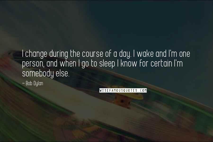 Bob Dylan Quotes: I change during the course of a day. I wake and I'm one person, and when I go to sleep I know for certain I'm somebody else.