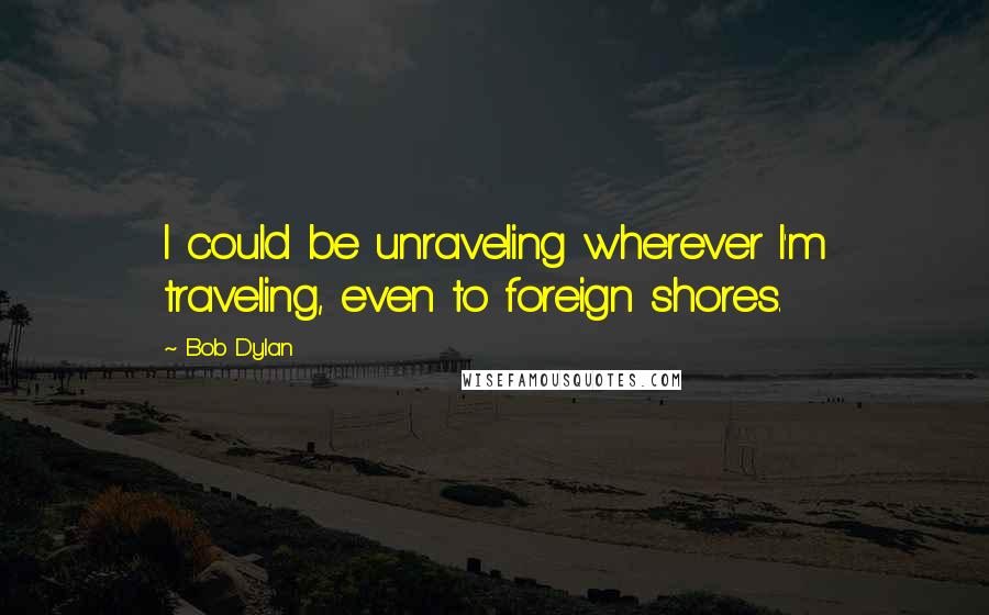 Bob Dylan Quotes: I could be unraveling wherever I'm traveling, even to foreign shores.