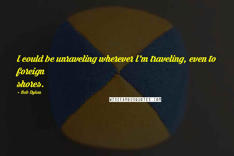 Bob Dylan Quotes: I could be unraveling wherever I'm traveling, even to foreign shores.