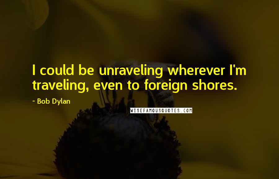 Bob Dylan Quotes: I could be unraveling wherever I'm traveling, even to foreign shores.