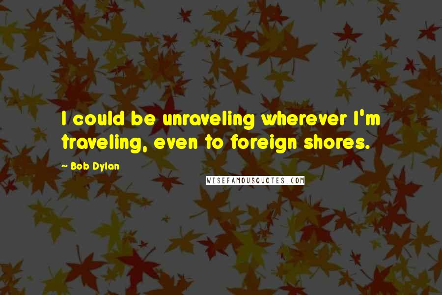 Bob Dylan Quotes: I could be unraveling wherever I'm traveling, even to foreign shores.