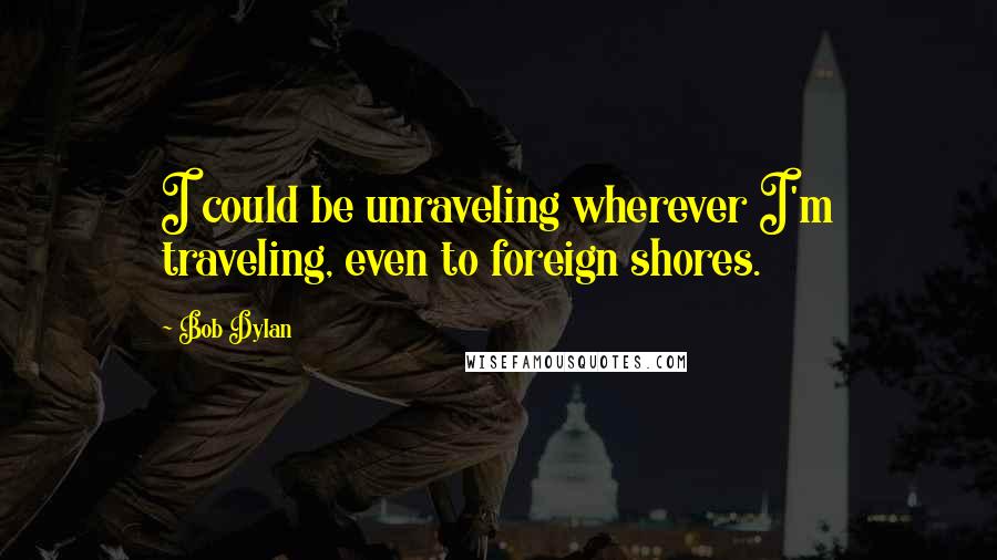 Bob Dylan Quotes: I could be unraveling wherever I'm traveling, even to foreign shores.