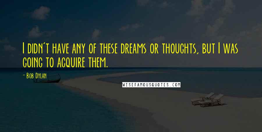 Bob Dylan Quotes: I didn't have any of these dreams or thoughts, but I was going to acquire them.