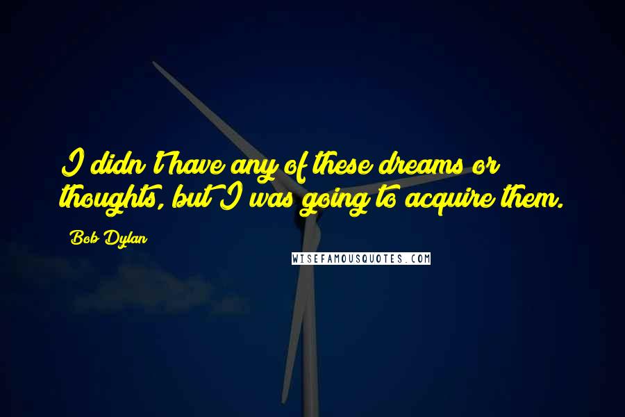 Bob Dylan Quotes: I didn't have any of these dreams or thoughts, but I was going to acquire them.