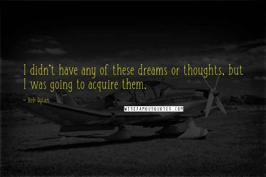 Bob Dylan Quotes: I didn't have any of these dreams or thoughts, but I was going to acquire them.
