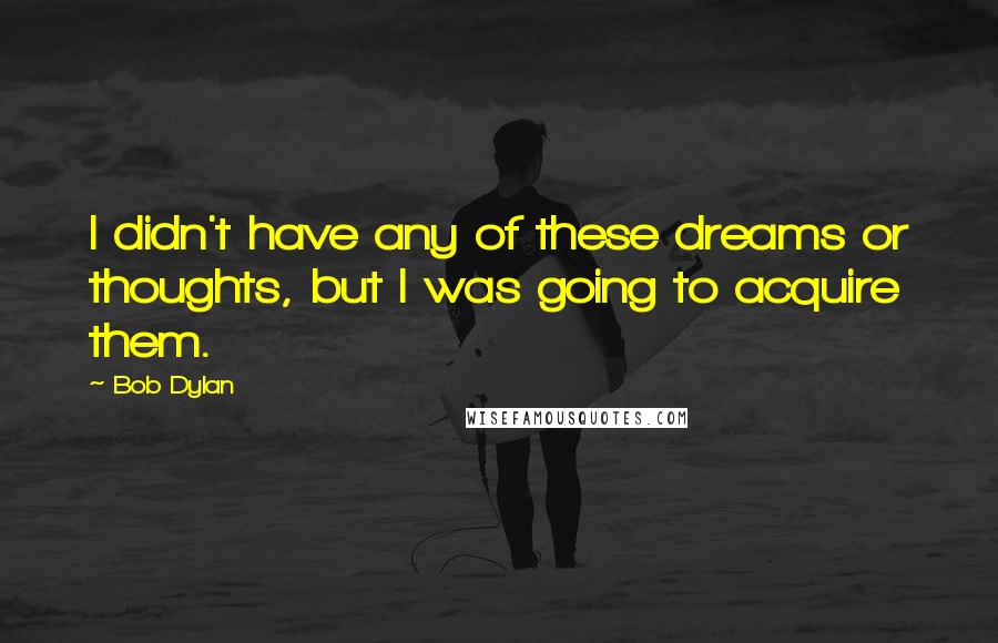 Bob Dylan Quotes: I didn't have any of these dreams or thoughts, but I was going to acquire them.