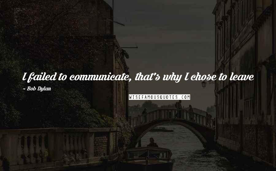 Bob Dylan Quotes: I failed to communicate, that's why I chose to leave