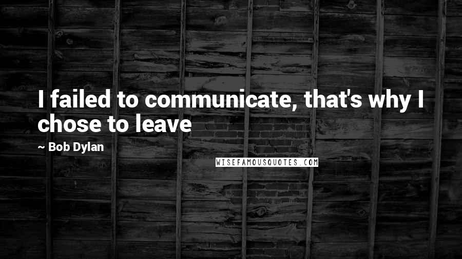 Bob Dylan Quotes: I failed to communicate, that's why I chose to leave
