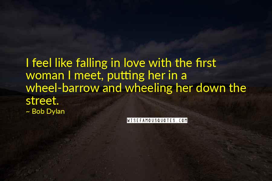 Bob Dylan Quotes: I feel like falling in love with the first woman I meet, putting her in a wheel-barrow and wheeling her down the street.