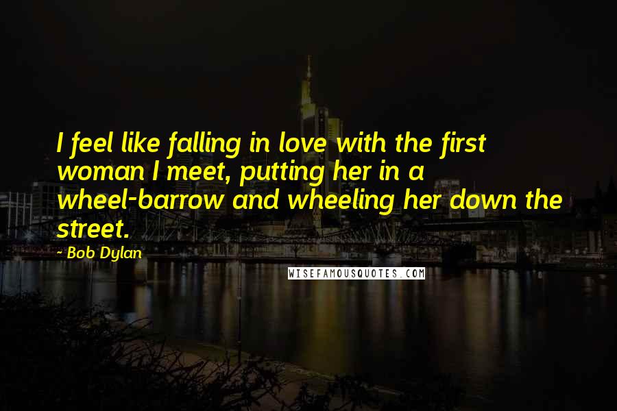 Bob Dylan Quotes: I feel like falling in love with the first woman I meet, putting her in a wheel-barrow and wheeling her down the street.