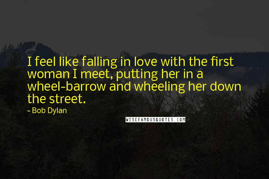 Bob Dylan Quotes: I feel like falling in love with the first woman I meet, putting her in a wheel-barrow and wheeling her down the street.