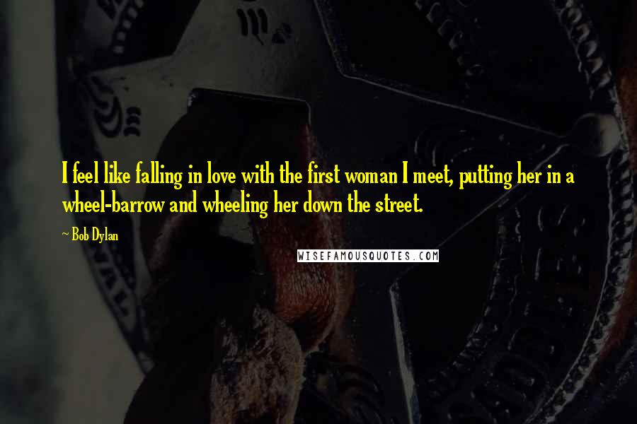 Bob Dylan Quotes: I feel like falling in love with the first woman I meet, putting her in a wheel-barrow and wheeling her down the street.