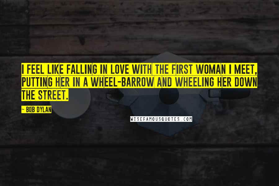 Bob Dylan Quotes: I feel like falling in love with the first woman I meet, putting her in a wheel-barrow and wheeling her down the street.