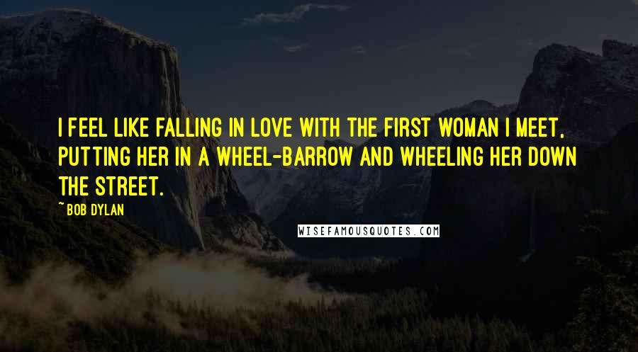 Bob Dylan Quotes: I feel like falling in love with the first woman I meet, putting her in a wheel-barrow and wheeling her down the street.