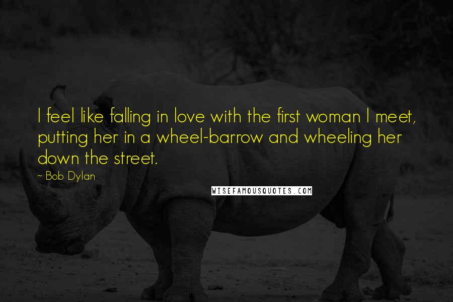 Bob Dylan Quotes: I feel like falling in love with the first woman I meet, putting her in a wheel-barrow and wheeling her down the street.