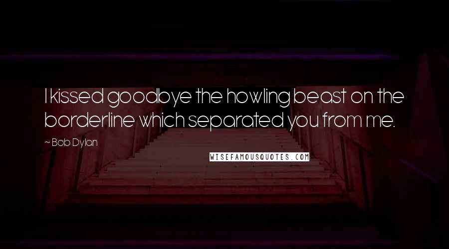 Bob Dylan Quotes: I kissed goodbye the howling beast on the borderline which separated you from me.