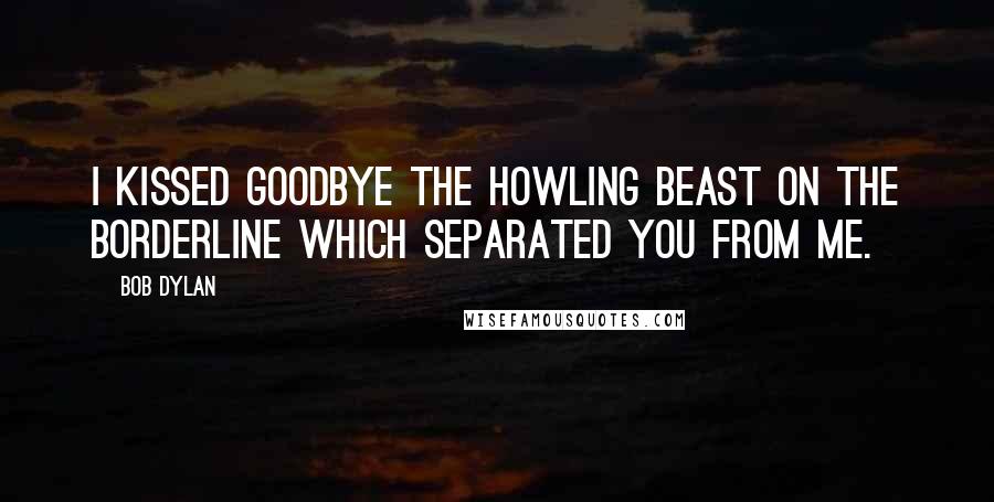 Bob Dylan Quotes: I kissed goodbye the howling beast on the borderline which separated you from me.