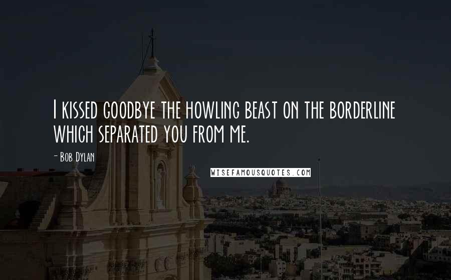 Bob Dylan Quotes: I kissed goodbye the howling beast on the borderline which separated you from me.