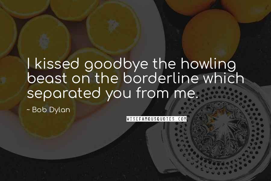 Bob Dylan Quotes: I kissed goodbye the howling beast on the borderline which separated you from me.