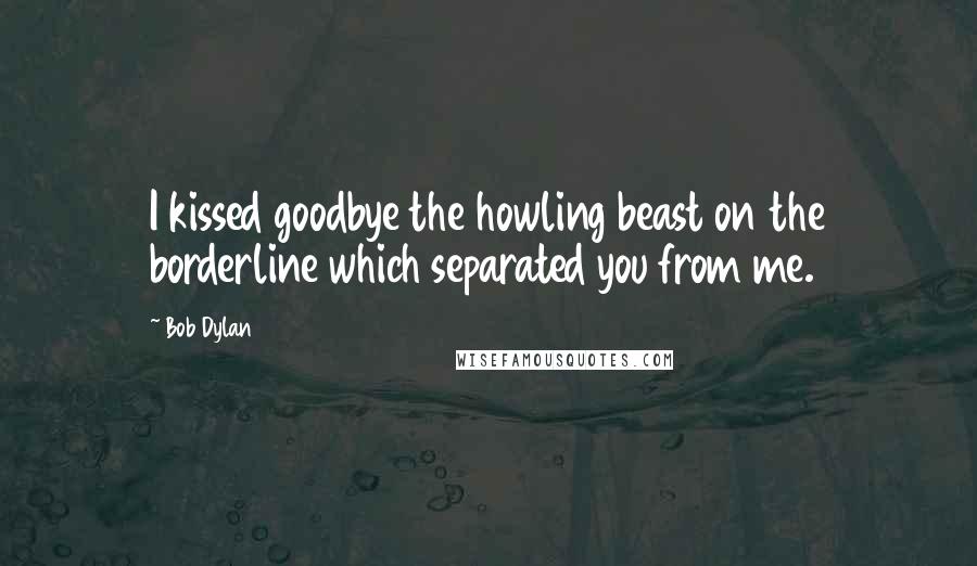 Bob Dylan Quotes: I kissed goodbye the howling beast on the borderline which separated you from me.