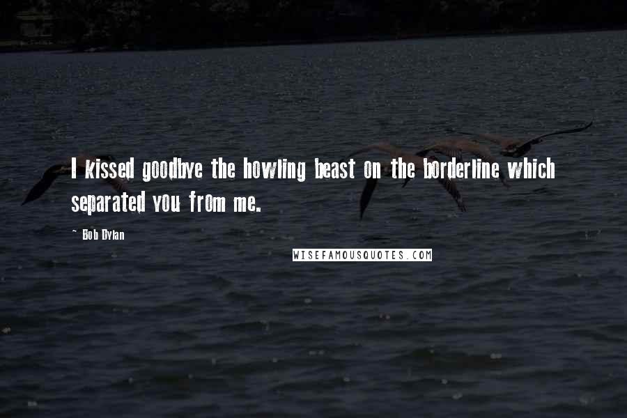 Bob Dylan Quotes: I kissed goodbye the howling beast on the borderline which separated you from me.