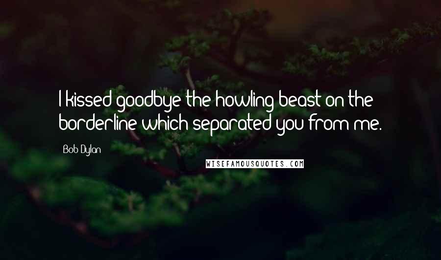 Bob Dylan Quotes: I kissed goodbye the howling beast on the borderline which separated you from me.